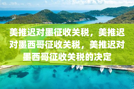 美推迟对墨征收关税，美推迟对墨西哥征收关税，美推迟对墨西哥征收关税的决定