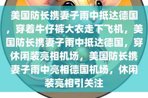 美国防长携妻子雨中抵达德国，穿着牛仔裤大衣走下飞机，美国防长携妻子雨中抵达德国，穿休闲装亮相机场，美国防长携妻子雨中亮相德国机场，休闲装亮相引关注