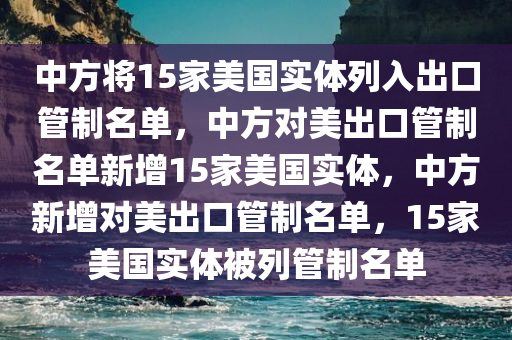 中方将15家美国实体列入出口管制名单，中方对美出口管制名单新增15家美国实体，中方新增对美出口管制名单，15家美国实体被列管制名单