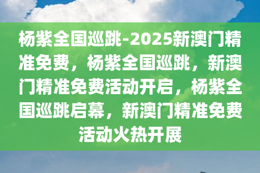 杨紫全国巡跳-2025新澳门精准免费，杨紫全国巡跳，新澳门精准免费活动开启，杨紫全国巡跳启幕，新澳门精准免费活动火热开展