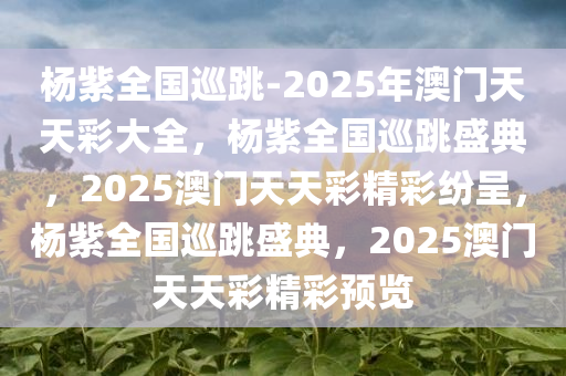 杨紫全国巡跳-2025年澳门天天彩大全，杨紫全国巡跳盛典，2025澳门天天彩精彩纷呈，杨紫全国巡跳盛典，2025澳门天天彩精彩预览