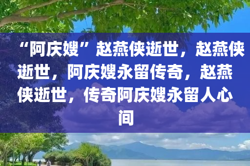 “阿庆嫂”赵燕侠逝世，赵燕侠逝世，阿庆嫂永留传奇，赵燕侠逝世，传奇阿庆嫂永留人心间