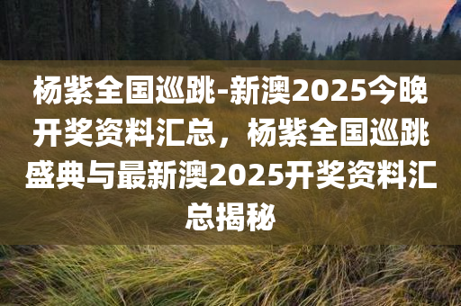 杨紫全国巡跳-新澳2025今晚开奖资料汇总，杨紫全国巡跳盛典与最新澳2025开奖资料汇总揭秘