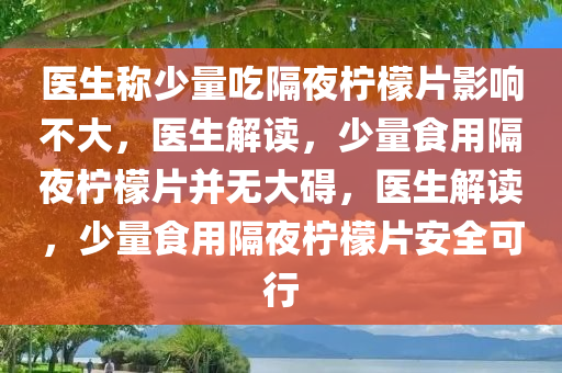 医生称少量吃隔夜柠檬片影响不大，医生解读，少量食用隔夜柠檬片并无大碍，医生解读，少量食用隔夜柠檬片安全可行