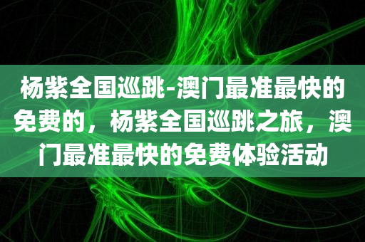 杨紫全国巡跳-澳门最准最快的免费的，杨紫全国巡跳之旅，澳门最准最快的免费体验活动