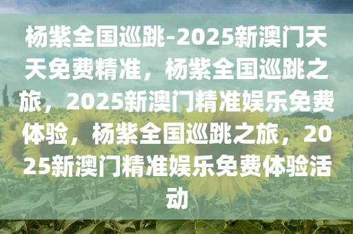 杨紫全国巡跳-2025新澳门天天免费精准，杨紫全国巡跳之旅，2025新澳门精准娱乐免费体验，杨紫全国巡跳之旅，2025新澳门精准娱乐免费体验活动