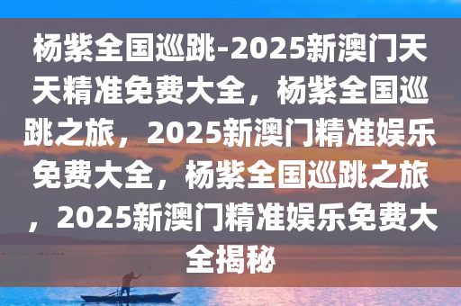 杨紫全国巡跳-2025新澳门天天精准免费大全