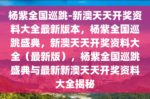 杨紫全国巡跳-新澳天天开奖资料大全最新版本，杨紫全国巡跳盛典，新澳天天开奖资料大全（最新版），杨紫全国巡跳盛典与最新新澳天天开奖资料大全揭秘