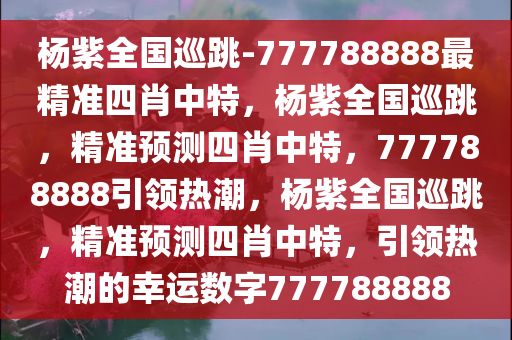 杨紫全国巡跳-777788888最精准四肖中特，杨紫全国巡跳，精准预测四肖中特，777788888引领热潮，杨紫全国巡跳，精准预测四肖中特，引领热潮的幸运数字777788888