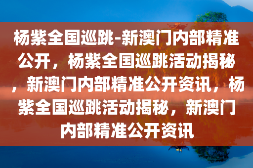 杨紫全国巡跳-新澳门内部精准公开，杨紫全国巡跳活动揭秘，新澳门内部精准公开资讯，杨紫全国巡跳活动揭秘，新澳门内部精准公开资讯