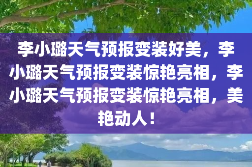 李小璐天气预报变装好美，李小璐天气预报变装惊艳亮相，李小璐天气预报变装惊艳亮相，美艳动人！