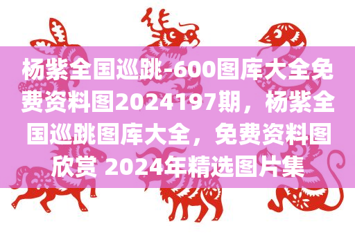 杨紫全国巡跳-600图库大全免费资料图2024197期，杨紫全国巡跳图库大全，免费资料图欣赏 2024年精选图片集