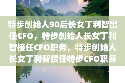 特步创始人90后长女丁利智出任CFO，特步创始人长女丁利智接任CFO职务，特步创始人长女丁利智接任特步CFO职务