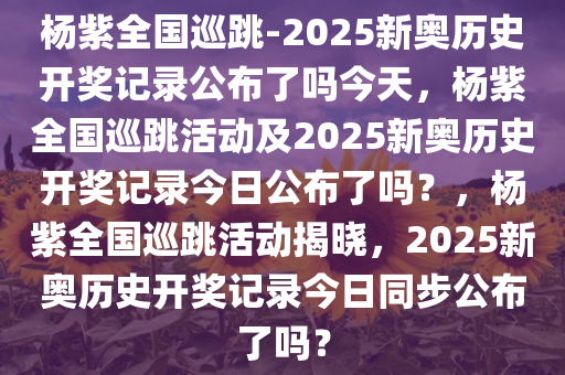 杨紫全国巡跳-2025新奥历史开奖记录公布了吗今天，杨紫全国巡跳活动及2025新奥历史开奖记录今日公布了吗？，杨紫全国巡跳活动揭晓，2025新奥历史开奖记录今日同步公布了吗？