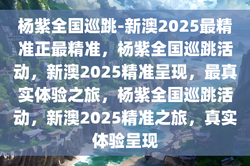 杨紫全国巡跳-新澳2025最精准正最精准，杨紫全国巡跳活动，新澳2025精准呈现，最真实体验之旅，杨紫全国巡跳活动，新澳2025精准之旅，真实体验呈现