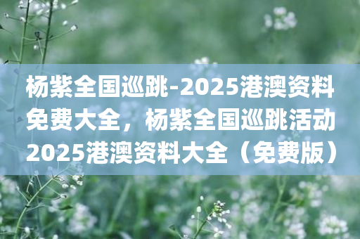 杨紫全国巡跳-2025港澳资料免费大全，杨紫全国巡跳活动2025港澳资料大全（免费版）