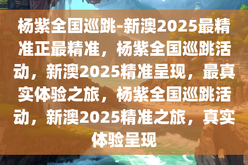 杨紫全国巡跳-新澳2025最精准正最精准，杨紫全国巡跳活动，新澳2025精准呈现，最真实体验之旅，杨紫全国巡跳活动，新澳2025精准之旅，真实体验呈现