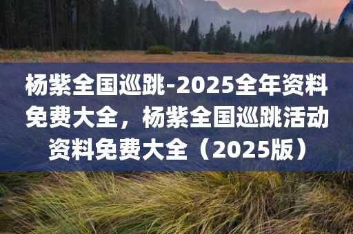 杨紫全国巡跳-2025全年资料免费大全，杨紫全国巡跳活动资料免费大全（2025版）