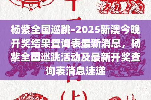 杨紫全国巡跳-2025新澳今晚开奖结果查询表最新消息，杨紫全国巡跳活动及最新开奖查询表消息速递