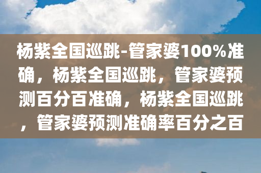 杨紫全国巡跳-管家婆100%准确，杨紫全国巡跳，管家婆预测百分百准确，杨紫全国巡跳，管家婆预测准确率百分之百