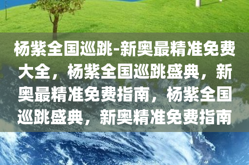 杨紫全国巡跳-新奥最精准免费大全，杨紫全国巡跳盛典，新奥最精准免费指南，杨紫全国巡跳盛典，新奥精准免费指南