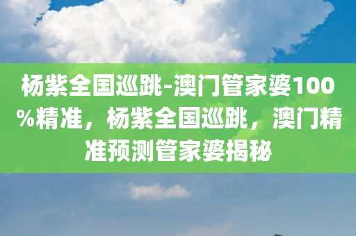 杨紫全国巡跳-澳门管家婆100%精准，杨紫全国巡跳，澳门精准预测管家婆揭秘