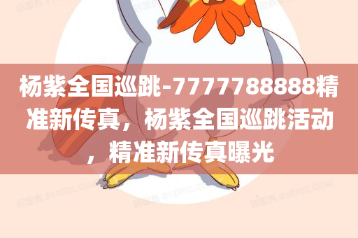 杨紫全国巡跳-7777788888精准新传真，杨紫全国巡跳活动，精准新传真曝光