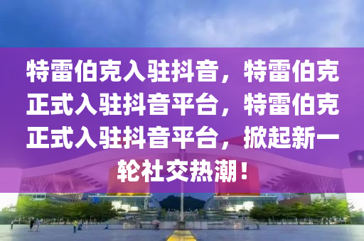 特雷伯克入驻抖音，特雷伯克正式入驻抖音平台，特雷伯克正式入驻抖音平台，掀起新一轮社交热潮！