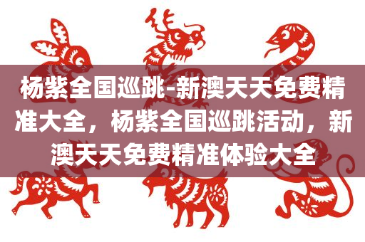 杨紫全国巡跳-新澳天天免费精准大全，杨紫全国巡跳活动，新澳天天免费精准体验大全