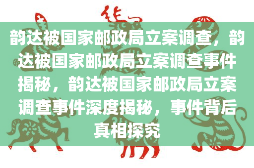 韵达被国家邮政局立案调查，韵达被国家邮政局立案调查事件揭秘，韵达被国家邮政局立案调查事件深度揭秘，事件背后真相探究