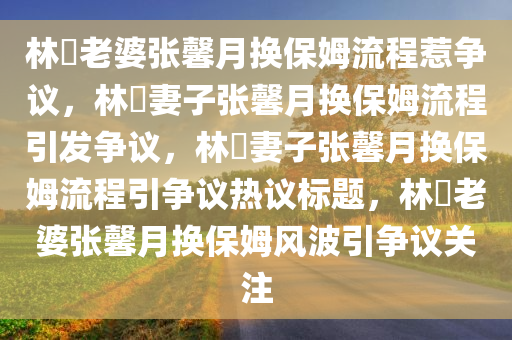 林峯老婆张馨月换保姆流程惹争议，林峯妻子张馨月换保姆流程引发争议，林峯妻子张馨月换保姆流程引争议热议标题，林峯老婆张馨月换保姆风波引争议关注