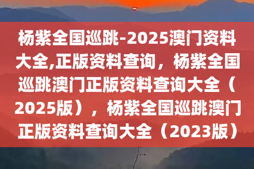 杨紫全国巡跳-2025澳门资料大全,正版资料查询，杨紫全国巡跳澳门正版资料查询大全（2025版），杨紫全国巡跳澳门正版资料查询大全（2023版）