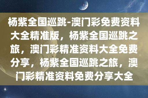 杨紫全国巡跳-澳门彩免费资料大全精准版，杨紫全国巡跳之旅，澳门彩精准资料大全免费分享，杨紫全国巡跳之旅，澳门彩精准资料免费分享大全