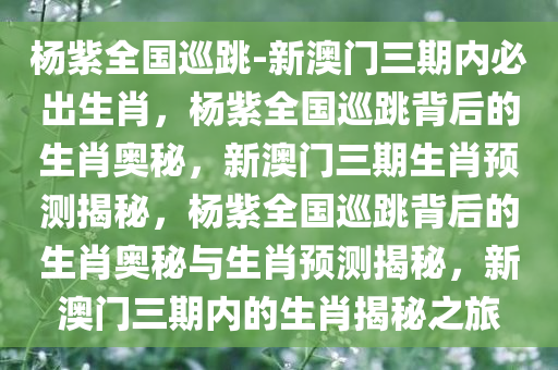 杨紫全国巡跳-新澳门三期内必出生肖，杨紫全国巡跳背后的生肖奥秘，新澳门三期生肖预测揭秘，杨紫全国巡跳背后的生肖奥秘与生肖预测揭秘，新澳门三期内的生肖揭秘之旅