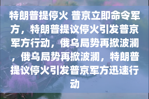 特朗普提停火 普京立即命令军方，特朗普提议停火引发普京军方行动，俄乌局势再掀波澜，俄乌局势再掀波澜，特朗普提议停火引发普京军方迅速行动