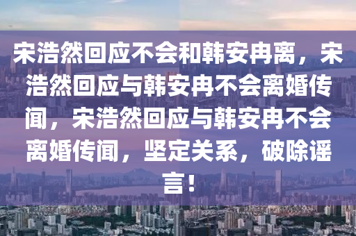 宋浩然回应不会和韩安冉离，宋浩然回应与韩安冉不会离婚传闻，宋浩然回应与韩安冉不会离婚传闻，坚定关系，破除谣言！