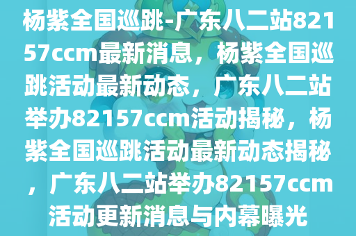 杨紫全国巡跳-广东八二站82157ccm最新消息，杨紫全国巡跳活动最新动态，广东八二站举办82157ccm活动揭秘，杨紫全国巡跳活动最新动态揭秘，广东八二站举办82157ccm活动更新消息与内幕曝光