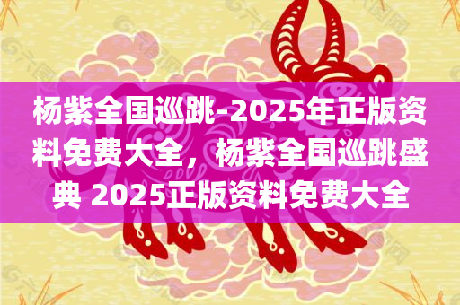 杨紫全国巡跳-2025年正版资料免费大全，杨紫全国巡跳盛典 2025正版资料免费大全