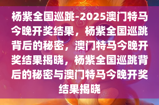 杨紫全国巡跳-2025澳门特马今晚开奖结果，杨紫全国巡跳背后的秘密，澳门特马今晚开奖结果揭晓，杨紫全国巡跳背后的秘密与澳门特马今晚开奖结果揭晓