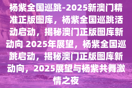 杨紫全国巡跳-2025新澳门精准正版图库，杨紫全国巡跳活动启动，揭秘澳门正版图库新动向 2025年展望，杨紫全国巡跳启动，揭秘澳门正版图库新动向，2025展望与杨紫共舞激情之夜