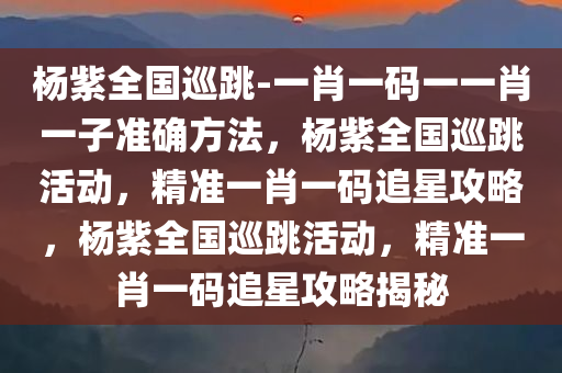 杨紫全国巡跳-一肖一码一一肖一子准确方法，杨紫全国巡跳活动，精准一肖一码追星攻略，杨紫全国巡跳活动，精准一肖一码追星攻略揭秘