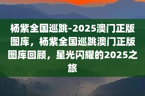 杨紫全国巡跳-2025澳门正版图库，杨紫全国巡跳澳门正版图库回顾，星光闪耀的2025之旅