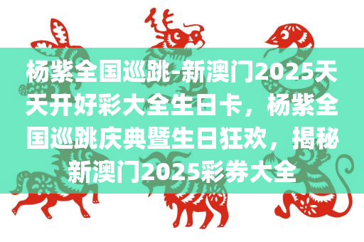 杨紫全国巡跳-新澳门2025天天开好彩大全生日卡，杨紫全国巡跳庆典暨生日狂欢，揭秘新澳门2025彩券大全