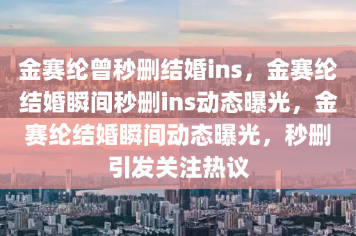 金赛纶曾秒删结婚ins，金赛纶结婚瞬间秒删ins动态曝光，金赛纶结婚瞬间动态曝光，秒删引发关注热议