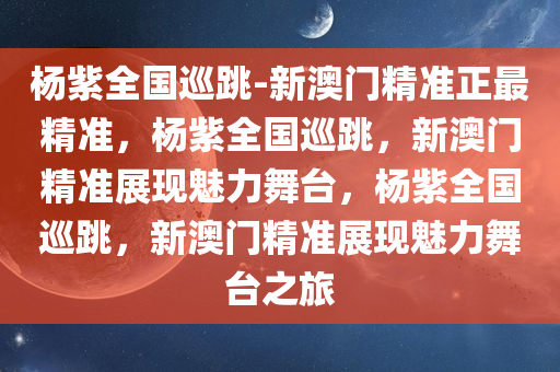 杨紫全国巡跳-新澳门精准正最精准，杨紫全国巡跳，新澳门精准展现魅力舞台，杨紫全国巡跳，新澳门精准展现魅力舞台之旅