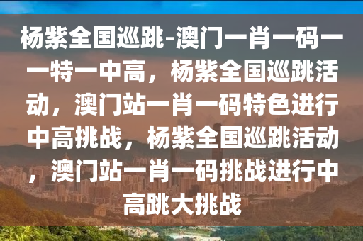 杨紫全国巡跳-澳门一肖一码一一特一中高，杨紫全国巡跳活动，澳门站一肖一码特色进行中高挑战，杨紫全国巡跳活动，澳门站一肖一码挑战进行中高跳大挑战