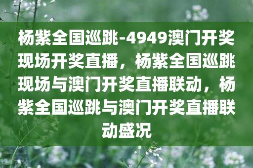 杨紫全国巡跳-4949澳门开奖现场开奖直播，杨紫全国巡跳现场与澳门开奖直播联动，杨紫全国巡跳与澳门开奖直播联动盛况