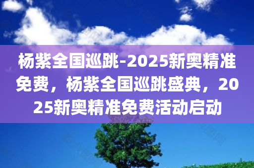 杨紫全国巡跳-2025新奥精准免费，杨紫全国巡跳盛典，2025新奥精准免费活动启动