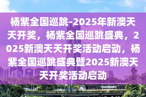 杨紫全国巡跳-2025年新澳天天开奖，杨紫全国巡跳盛典，2025新澳天天开奖活动启动，杨紫全国巡跳盛典暨2025新澳天天开奖活动启动