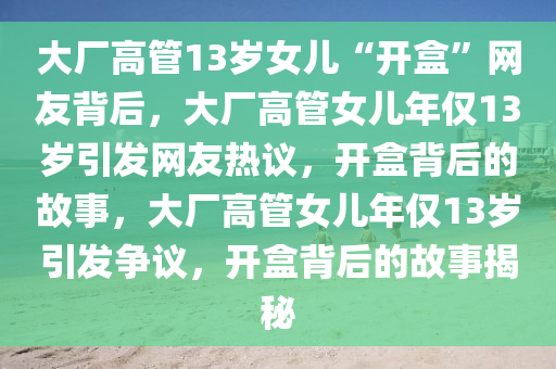 大厂高管13岁女儿“开盒”网友背后，大厂高管女儿年仅13岁引发网友热议，开盒背后的故事，大厂高管女儿年仅13岁引发争议，开盒背后的故事揭秘